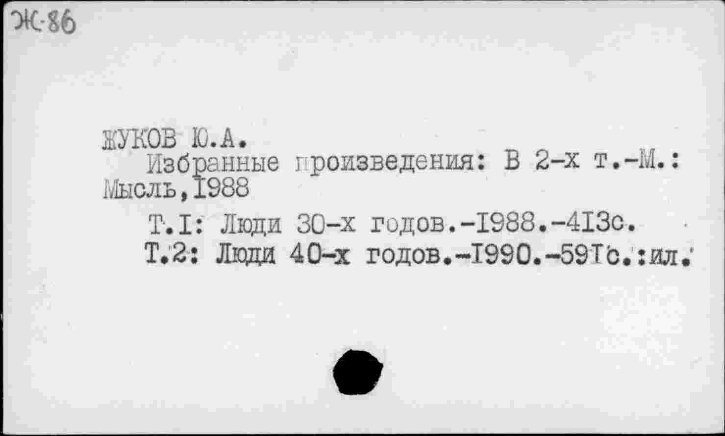 ﻿Ж 86
ЖУКОВ Ю.А.
Избранные произведения: В 2-х т.-М.: Мысль,1988
T.I: Люди 30-х годов.-1988.-413с.
Т.2: Люди 40-х годов.-1990.-59Тб.:ил.’